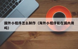 永春国外小程序怎么制作（海外小程序能在国内用吗）