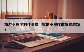 永春旅游小程序制作蛋糕（微信小程序做蛋糕游戏）